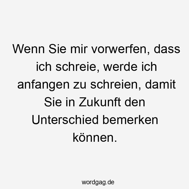 Wenn Sie mir vorwerfen, dass ich schreie, werde ich anfangen zu schreien, damit Sie in Zukunft den Unterschied bemerken können.