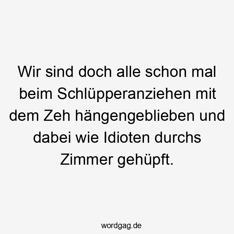 Wir sind doch alle schon mal beim Schlüpperanziehen mit dem Zeh hängengeblieben und dabei wie Idioten durchs Zimmer gehüpft.