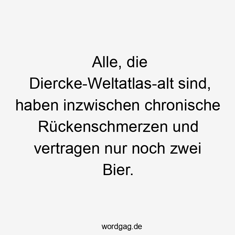 Alle, die Diercke-Weltatlas-alt sind, haben inzwischen chronische Rückenschmerzen und vertragen nur noch zwei Bier.