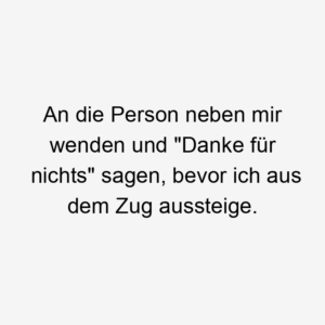 An die Person neben mir wenden und "Danke für nichts" sagen, bevor ich aus dem Zug aussteige.