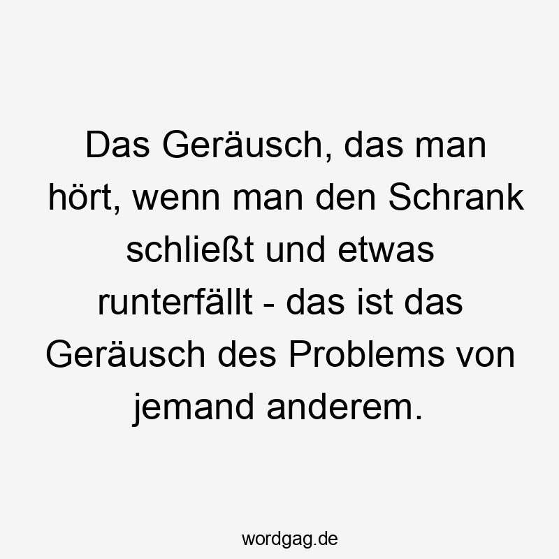 Das Geräusch, das man hört, wenn man den Schrank schließt und etwas runterfällt – das ist das Geräusch des Problems von jemand anderem.