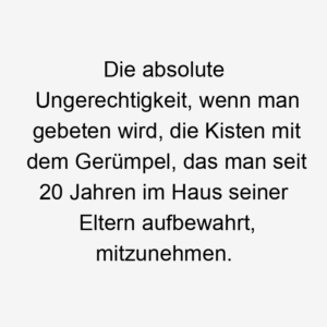 Die absolute Ungerechtigkeit, wenn man gebeten wird, die Kisten mit dem Gerümpel, das man seit 20 Jahren im Haus seiner Eltern aufbewahrt, mitzunehmen.