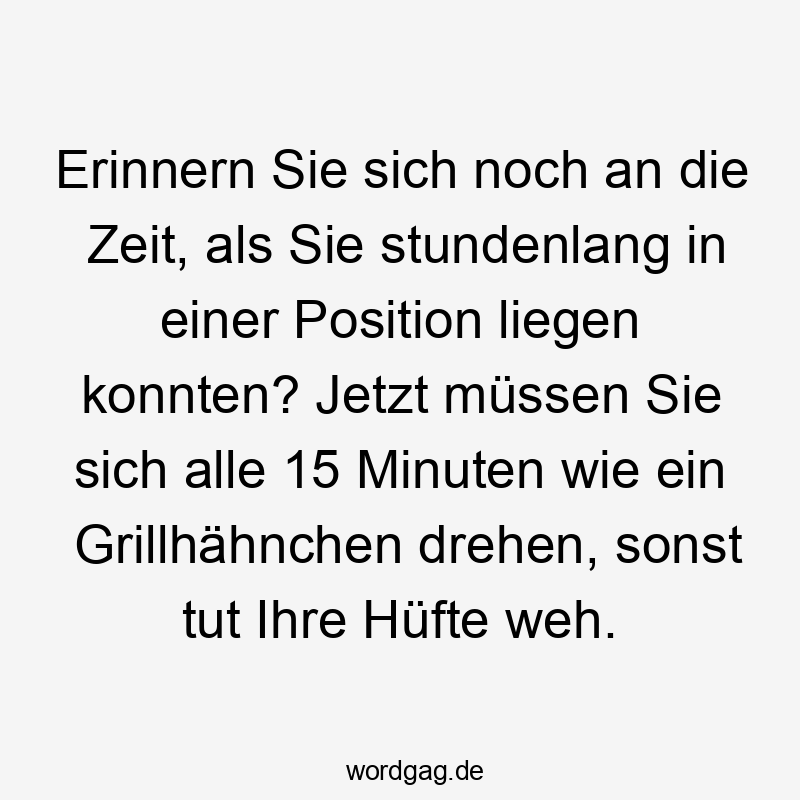 Lustige Sprüche: Hüfte - Erinnern Sie sich noch an die Zeit, als Sie stundenlang in einer Position liegen konnten? Jetzt müssen Sie sich alle 15 Minuten wie ein Grillhähnchen drehen, sonst tut Ihre Hüfte weh.
