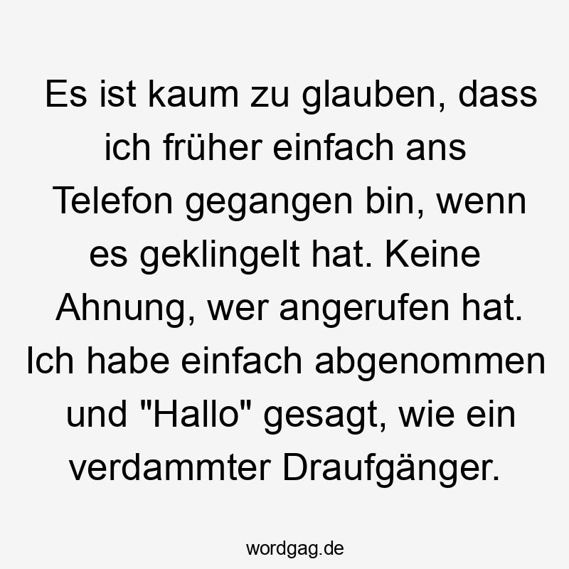 Lustige Sprüche: annehmen - Es ist kaum zu glauben, dass ich früher einfach ans Telefon gegangen bin, wenn es geklingelt hat. Keine Ahnung, wer angerufen hat. Ich habe einfach abgenommen und „Hallo“ gesagt, wie ein verdammter Draufgänger.