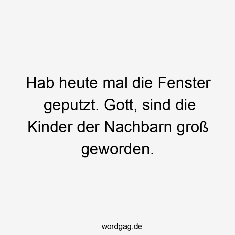 Hab heute mal die Fenster geputzt. Gott, sind die Kinder der Nachbarn groß geworden.