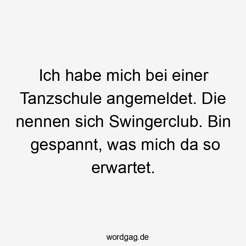 Ich habe mich bei einer Tanzschule angemeldet. Die nennen sich Swingerclub. Bin gespannt, was mich da so erwartet.