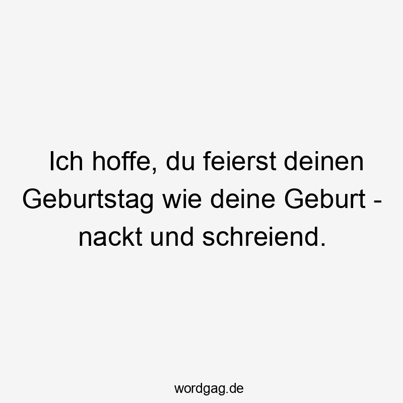 Ich hoffe, du feierst deinen Geburtstag wie deine Geburt - nackt und schreiend.