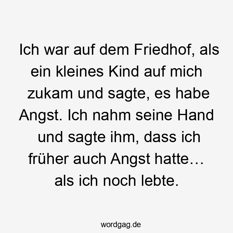 Ich war auf dem Friedhof, als ein kleines Kind auf mich zukam und sagte, es habe Angst. Ich nahm seine Hand und sagte ihm, dass ich früher auch Angst hatte… als ich noch lebte.
