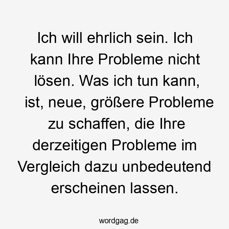 Ich will ehrlich sein. Ich kann Ihre Probleme nicht lösen. Was ich tun kann, ist, neue, größere Probleme zu schaffen, die Ihre derzeitigen Probleme im Vergleich dazu unbedeutend erscheinen lassen.