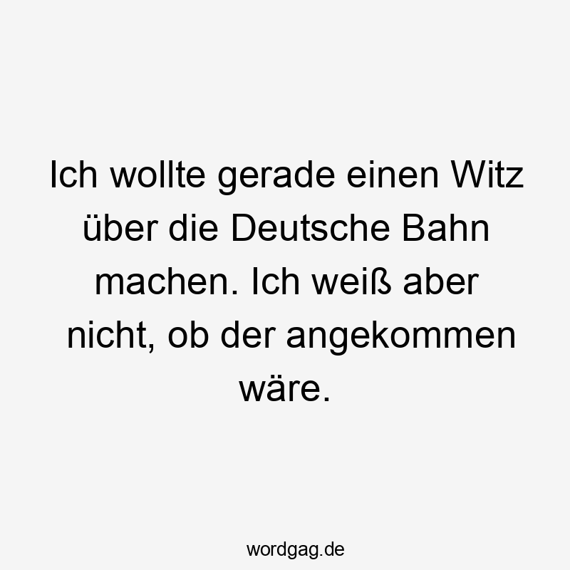 Ich wollte gerade einen Witz über die Deutsche Bahn machen. Ich weiß aber nicht, ob der angekommen wäre.