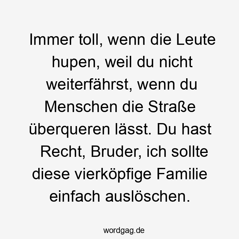 Immer toll, wenn die Leute hupen, weil du nicht weiterfährst, wenn du Menschen die Straße überqueren lässt. Du hast Recht, Bruder, ich sollte diese vierköpfige Familie einfach auslöschen.