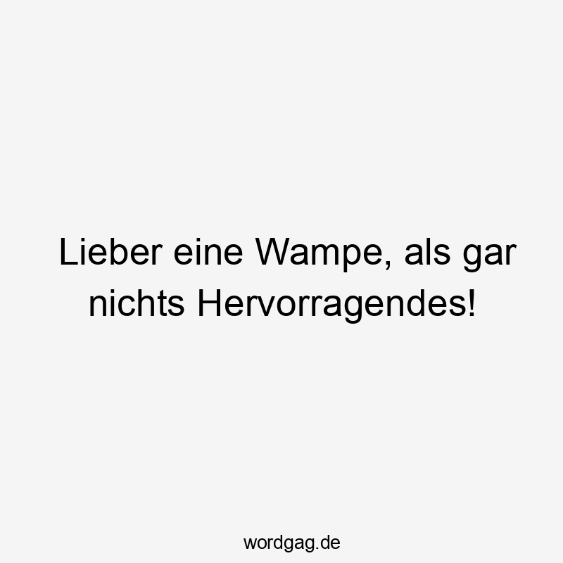 Lieber eine Wampe, als gar nichts Hervorragendes!
