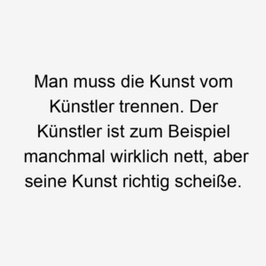 Man muss die Kunst vom Künstler trennen. Der Künstler ist zum Beispiel manchmal wirklich nett, aber seine Kunst richtig scheiße.