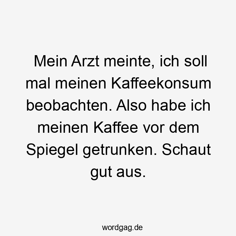 Mein Arzt meinte, ich soll mal meinen Kaffeekonsum beobachten. Also habe ich meinen Kaffee vor dem Spiegel getrunken. Schaut gut aus.