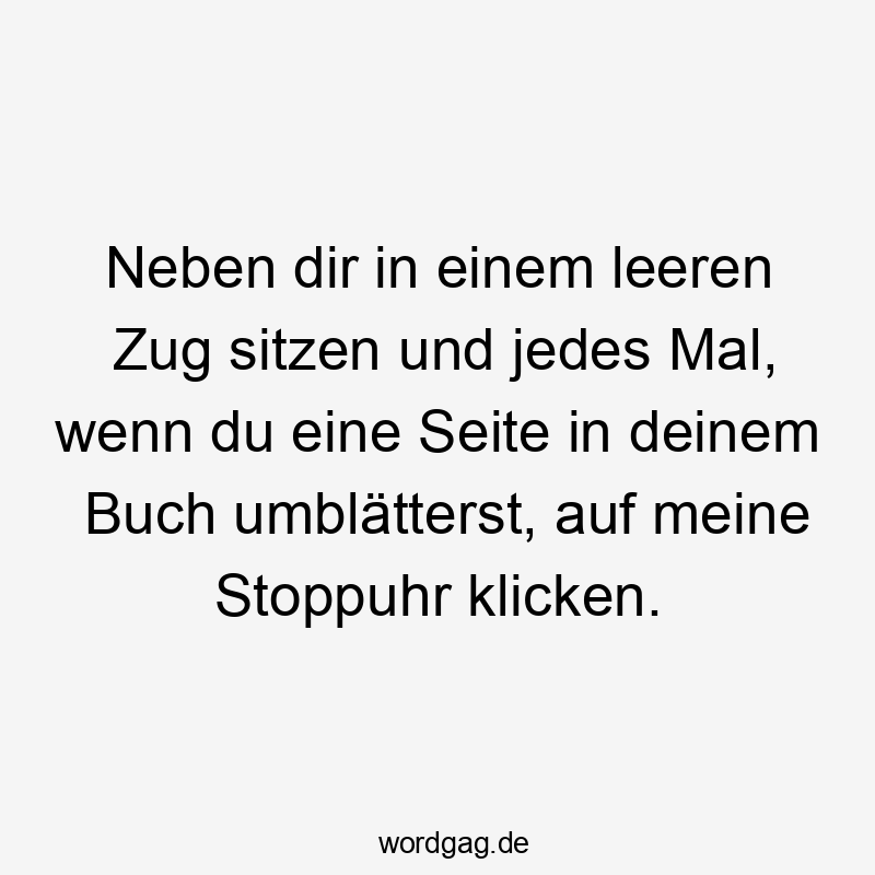 Neben dir in einem leeren Zug sitzen und jedes Mal, wenn du eine Seite in deinem Buch umblätterst, auf meine Stoppuhr klicken.