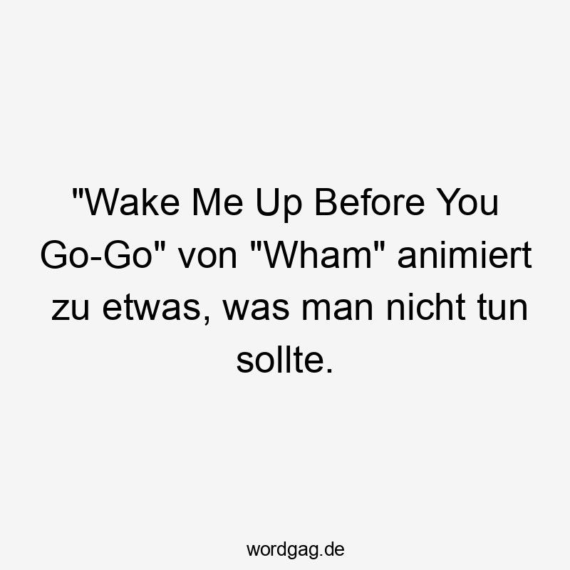 "Wake Me Up Before You Go-Go" von "Wham" animiert zu etwas, was man nicht tun sollte.