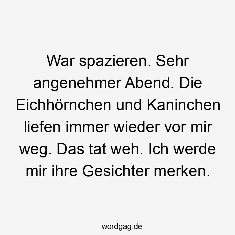 War spazieren. Sehr angenehmer Abend. Die Eichhörnchen und Kaninchen liefen immer wieder vor mir weg. Das tat weh. Ich werde mir ihre Gesichter merken.