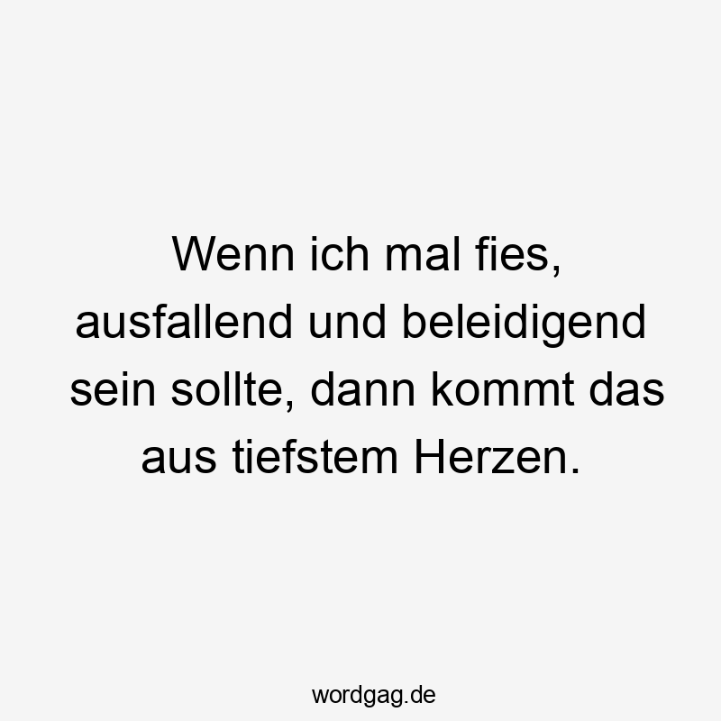 Wenn ich mal fies, ausfallend und beleidigend sein sollte, dann kommt das aus tiefstem Herzen.