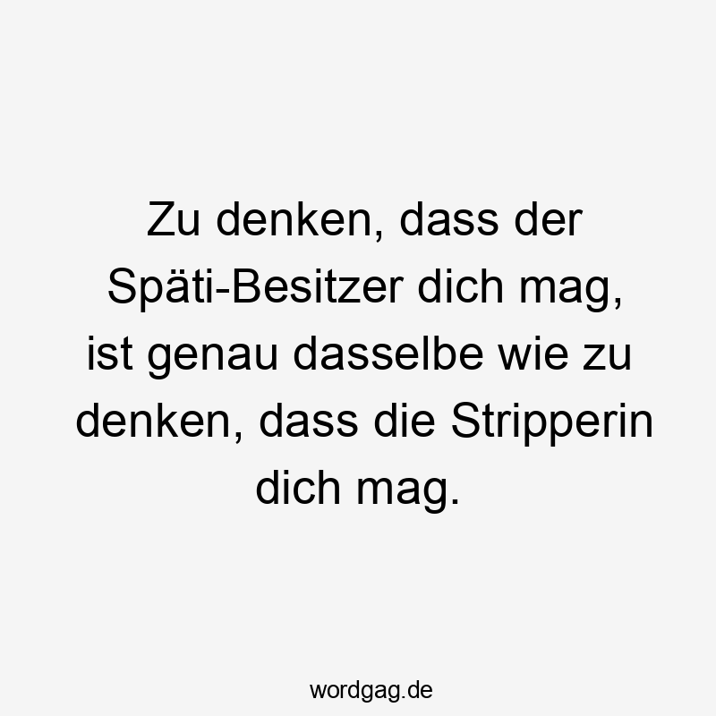 Zu denken, dass der Späti-Besitzer dich mag, ist genau dasselbe wie zu denken, dass die Stripperin dich mag.