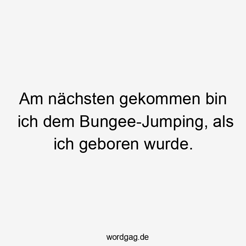 Am nächsten gekommen bin ich dem Bungee-Jumping, als ich geboren wurde.