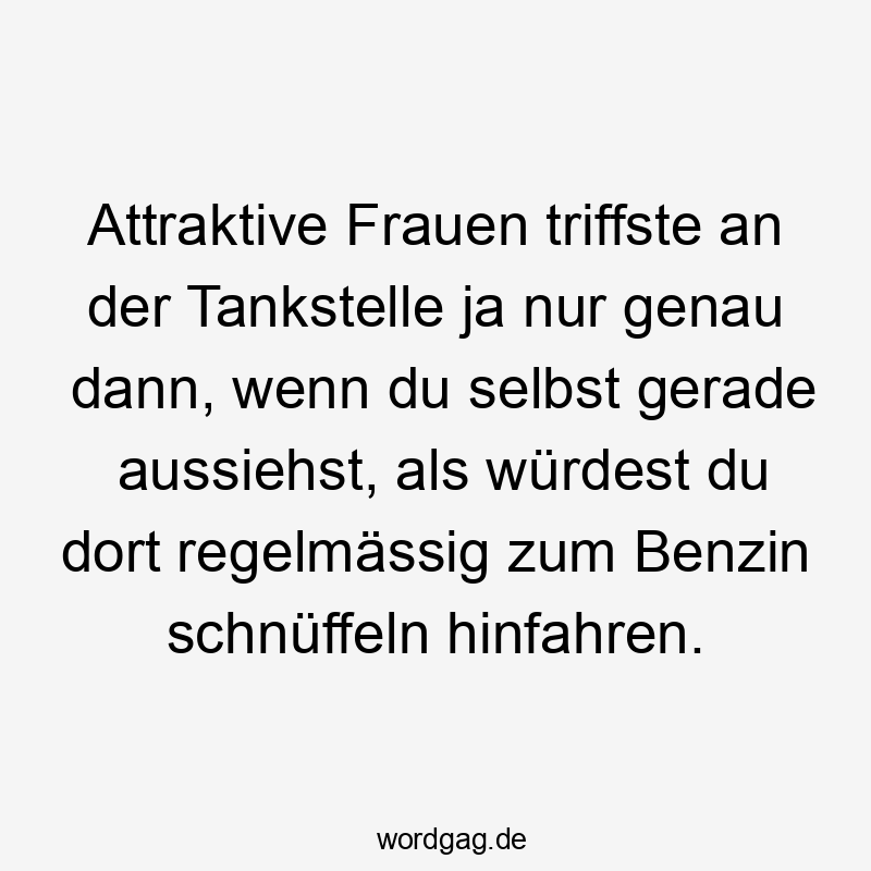 Attraktive Frauen triffste an der Tankstelle ja nur genau dann, wenn du selbst gerade aussiehst, als würdest du dort regelmässig zum Benzin schnüffeln hinfahren.