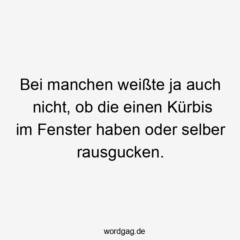 Bei manchen weißte ja auch nicht, ob die einen Kürbis im Fenster haben oder selber rausgucken.