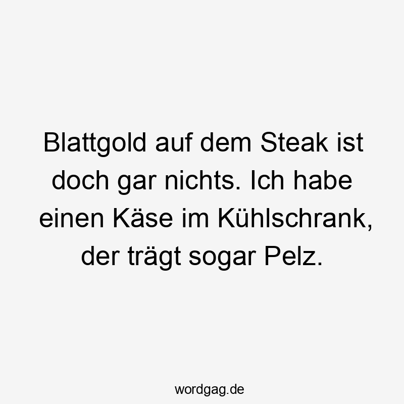 Blattgold auf dem Steak ist doch gar nichts. Ich habe einen Käse im Kühlschrank, der trägt sogar Pelz.