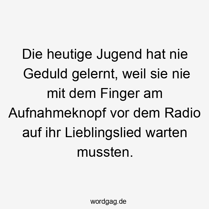 Die heutige Jugend hat nie Geduld gelernt, weil sie nie mit dem Finger am Aufnahmeknopf vor dem Radio auf ihr Lieblingslied warten mussten.