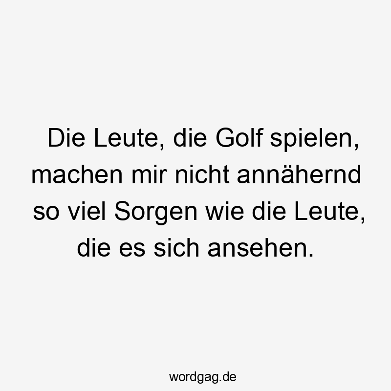 Die Leute, die Golf spielen, machen mir nicht annähernd so viel Sorgen wie die Leute, die es sich ansehen.