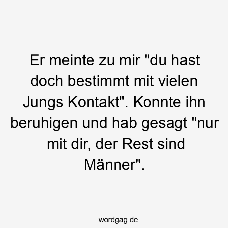 Er meinte zu mir „du hast doch bestimmt mit vielen Jungs Kontakt“. Konnte ihn beruhigen und hab gesagt „nur mit dir, der Rest sind Männer“.