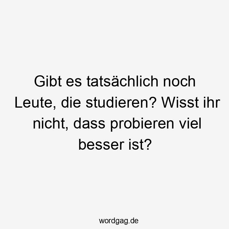 Gibt es tatsächlich noch Leute, die studieren? Wisst ihr nicht, dass probieren viel besser ist?