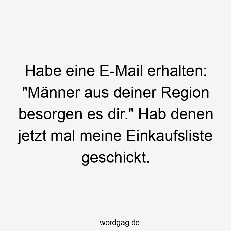 Habe eine E-Mail erhalten: „Männer aus deiner Region besorgen es dir.“ Hab denen jetzt mal meine Einkaufsliste geschickt.
