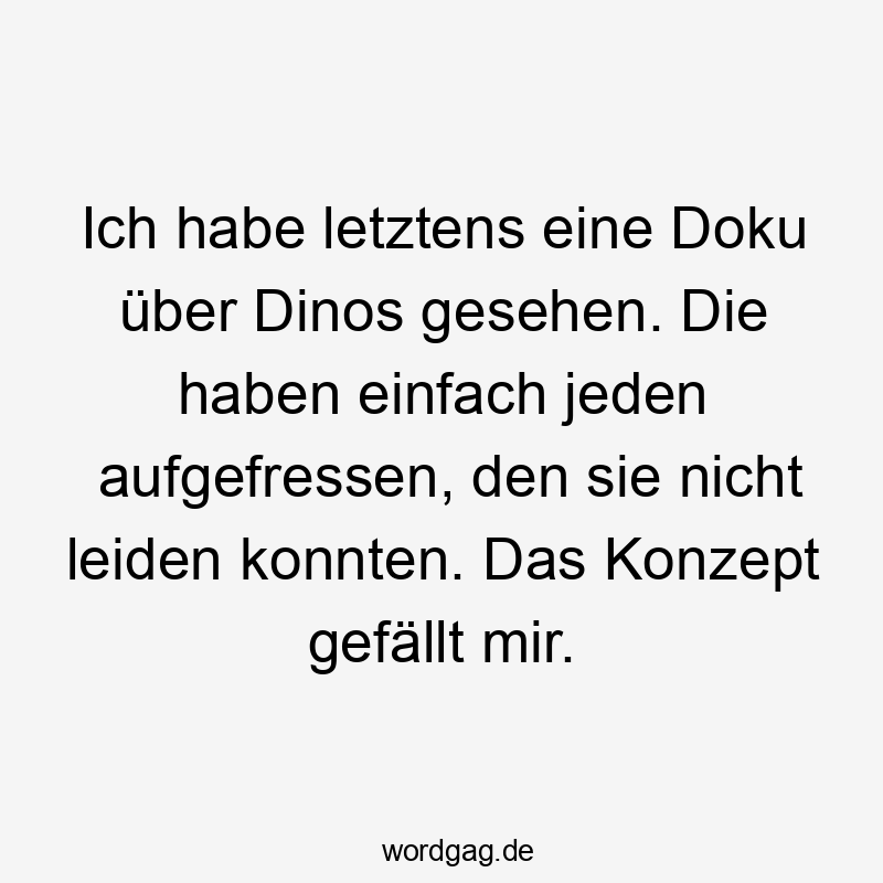 Ich habe letztens eine Doku über Dinos gesehen. Die haben einfach jeden aufgefressen, den sie nicht leiden konnten. Das Konzept gefällt mir.