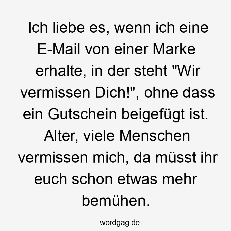 Lustige Sprüche: Ironie - Ich liebe es, wenn ich eine E-Mail von einer Marke erhalte, in der steht „Wir vermissen Dich!“, ohne dass ein Gutschein beigefügt ist. Alter, viele Menschen vermissen mich, da müsst ihr euch schon etwas mehr bemühen.