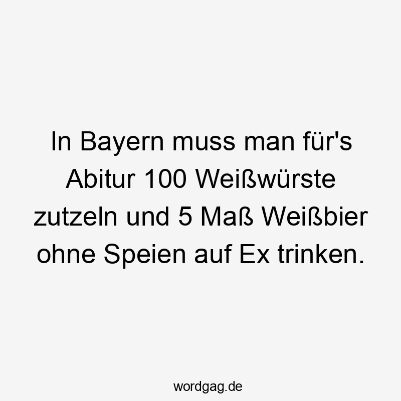 In Bayern muss man für’s Abitur 100 Weißwürste zutzeln und 5 Maß Weißbier ohne Speien auf Ex trinken.