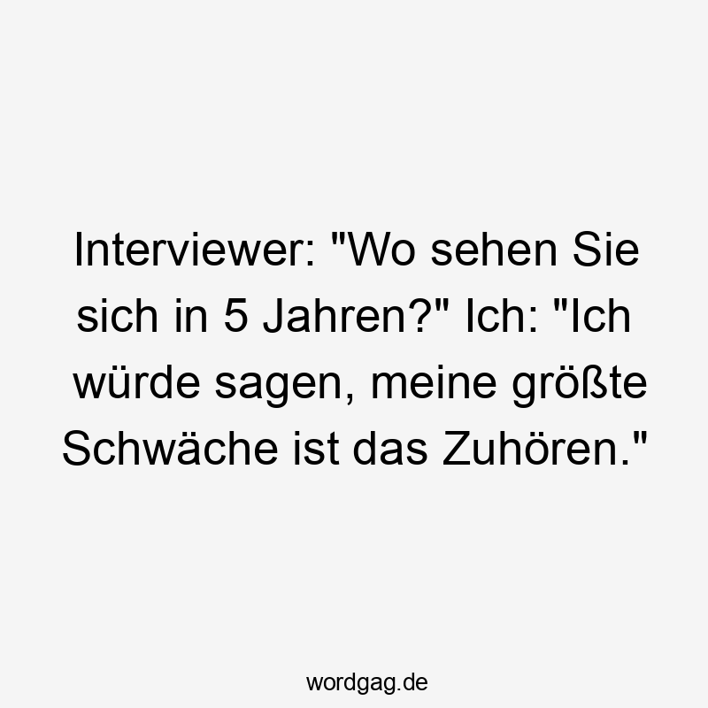 Interviewer: „Wo sehen Sie sich in 5 Jahren?“ Ich: „Ich würde sagen, meine größte Schwäche ist das Zuhören.“