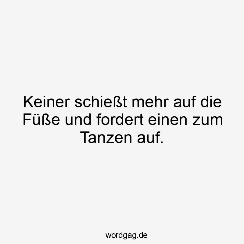 Keiner schießt mehr auf die Füße und fordert einen zum Tanzen auf.