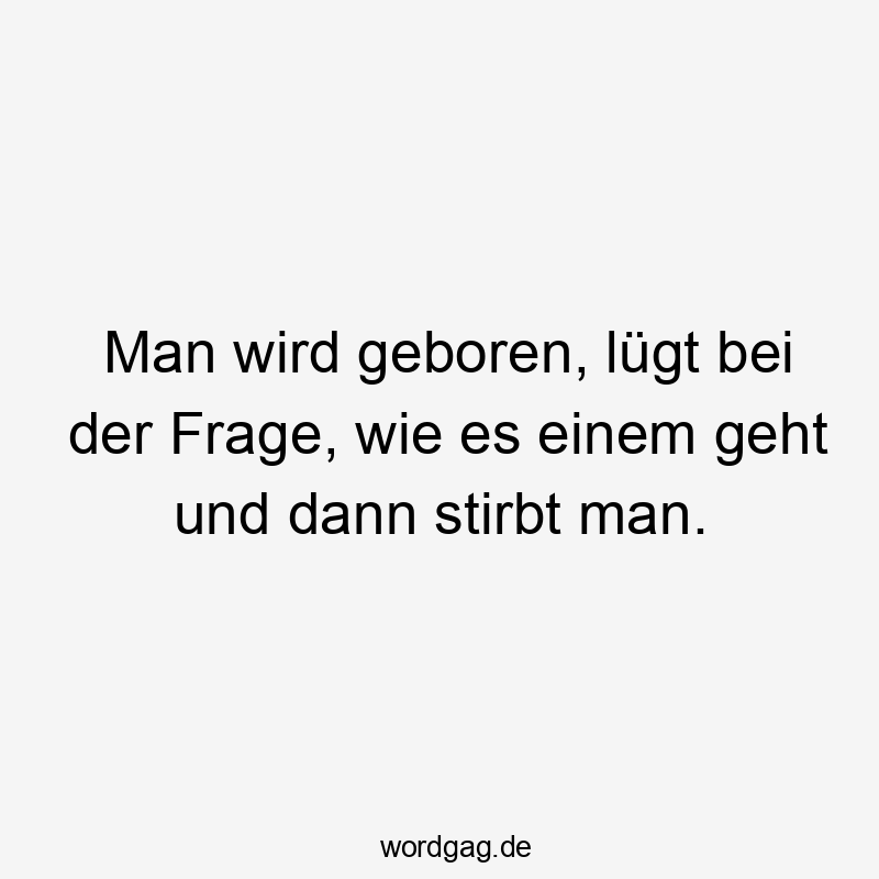 Man wird geboren, lügt bei der Frage, wie es einem geht und dann stirbt man.