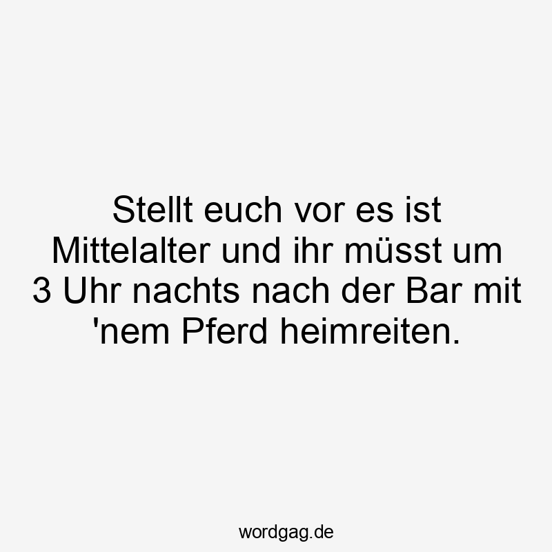 Stellt euch vor es ist Mittelalter und ihr müsst um 3 Uhr nachts nach der Bar mit ’nem Pferd heimreiten.