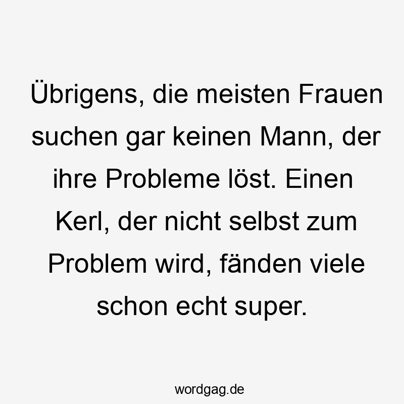 Übrigens, die meisten Frauen suchen gar keinen Mann, der ihre Probleme löst. Einen Kerl, der nicht selbst zum Problem wird, fänden viele schon echt super.