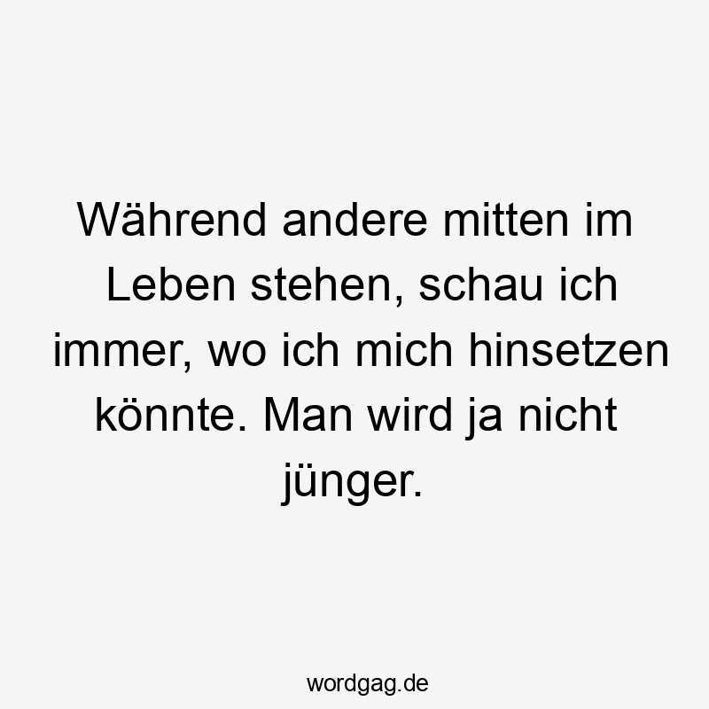 Während andere mitten im Leben stehen, schau ich immer, wo ich mich hinsetzen könnte. Man wird ja nicht jünger.