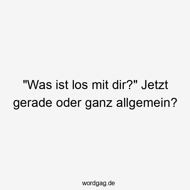„Was ist los mit dir?“ Jetzt gerade oder ganz allgemein?