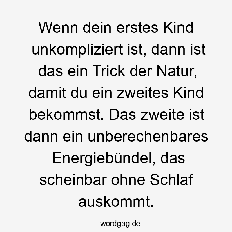 Lustige Sprüche: Natur - Wenn dein erstes Kind unkompliziert ist, dann ist das ein Trick der Natur, damit du ein zweites Kind bekommst. Das zweite ist dann ein unberechenbares Energiebündel, das scheinbar ohne Schlaf auskommt.