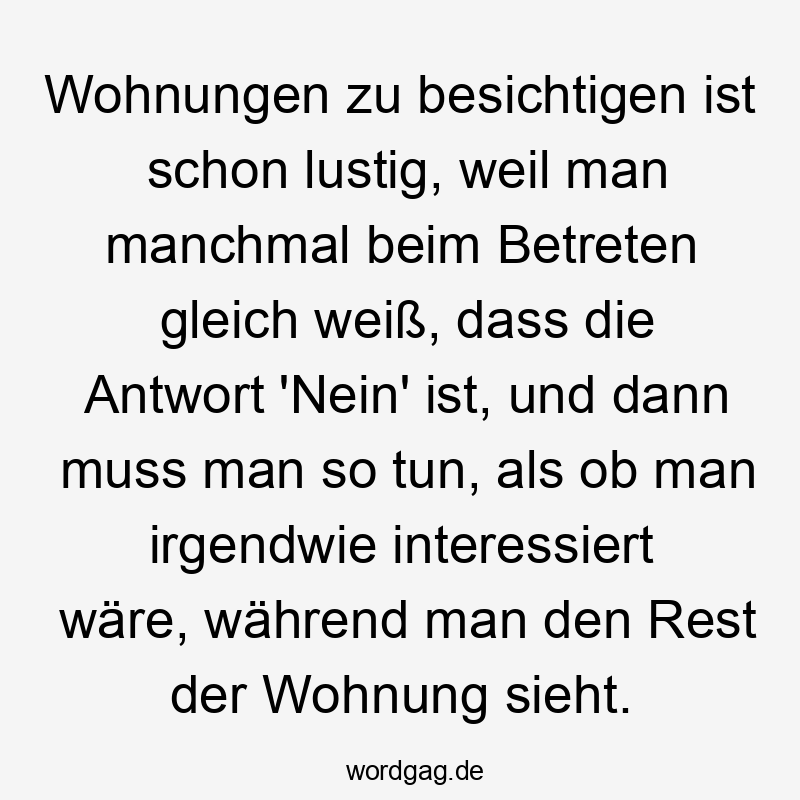 Lustige Sprüche: Gleich - Wohnungen zu besichtigen ist schon lustig, weil man manchmal beim Betreten gleich weiß, dass die Antwort ‚Nein‘ ist, und dann muss man so tun, als ob man irgendwie interessiert wäre, während man den Rest der Wohnung sieht.