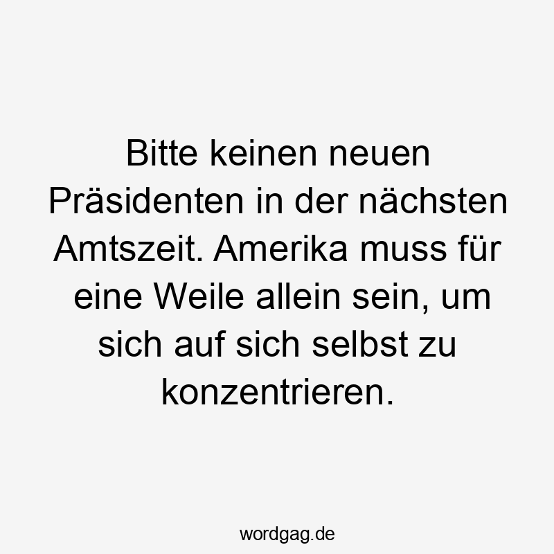 Bitte keinen neuen Präsidenten in der nächsten Amtszeit. Amerika muss für eine Weile allein sein, um sich auf sich selbst zu konzentrieren.