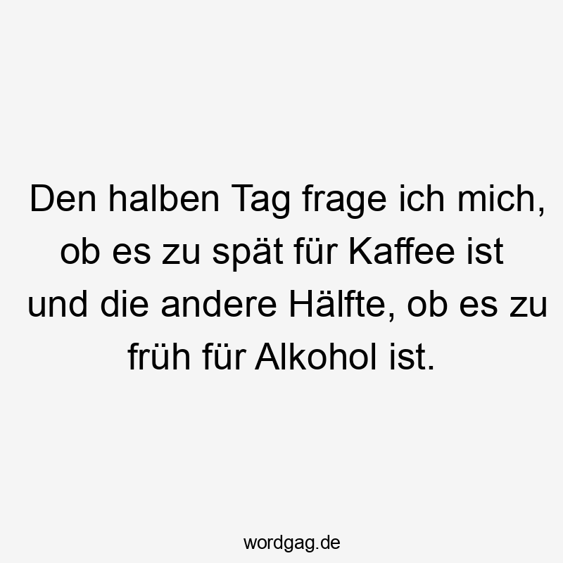 Den halben Tag frage ich mich, ob es zu spät für Kaffee ist und die andere Hälfte, ob es zu früh für Alkohol ist.