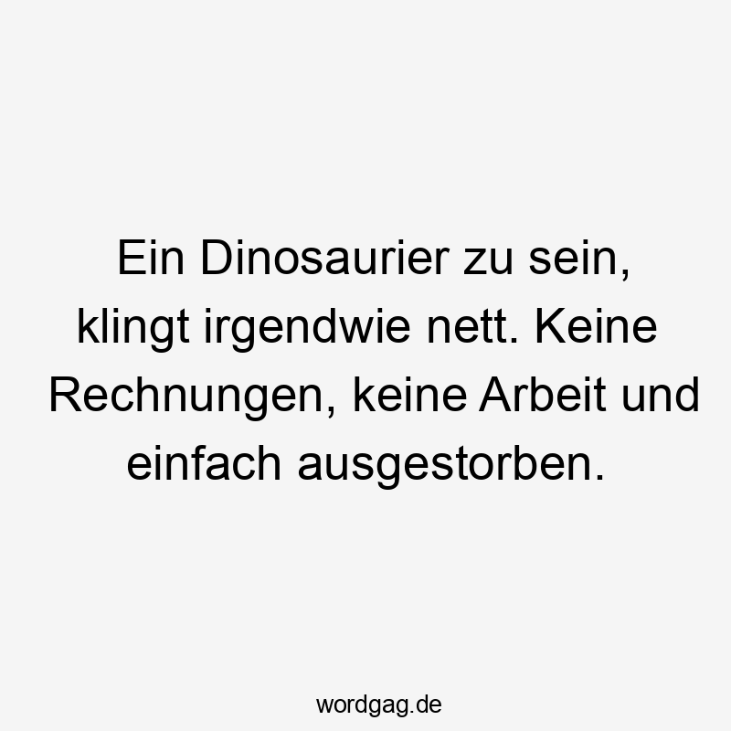 Ein Dinosaurier zu sein, klingt irgendwie nett. Keine Rechnungen, keine Arbeit und einfach ausgestorben.