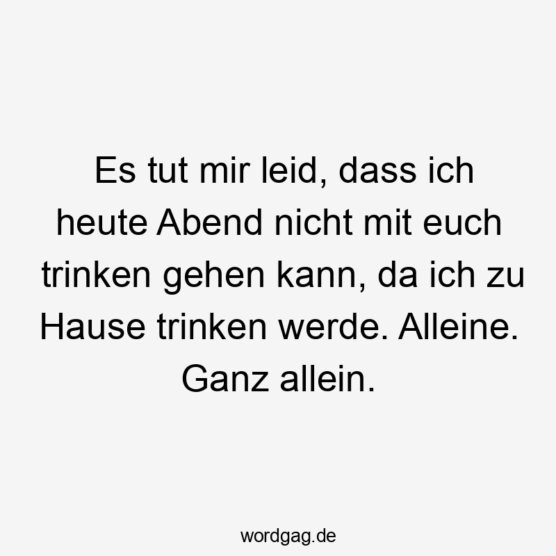 Es tut mir leid, dass ich heute Abend nicht mit euch trinken gehen kann, da ich zu Hause trinken werde. Alleine. Ganz allein.