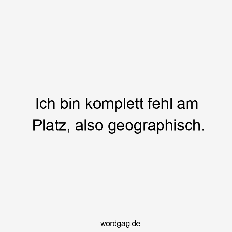 Ich bin komplett fehl am Platz, also geographisch.
