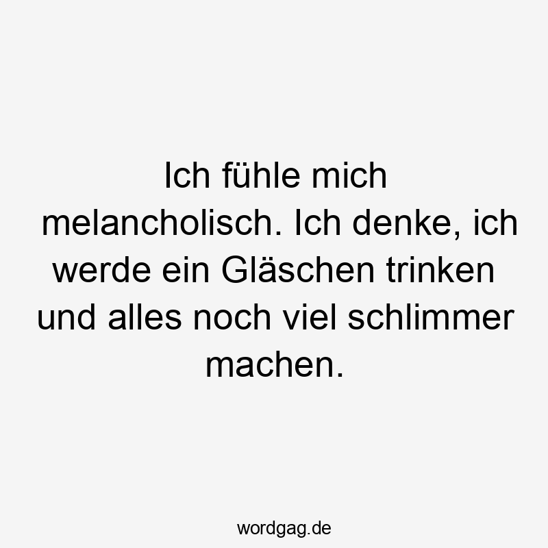 Ich fühle mich melancholisch. Ich denke, ich werde ein Gläschen trinken und alles noch viel schlimmer machen.